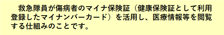 救急隊員が傷病者のマイナ保険証(健康保険証として利用登録したマイナンバーカード)を活用し、医療情報等を閲覧する仕組みのことです。